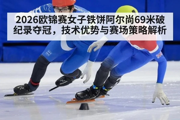 2026欧锦赛女子铁饼阿尔尚69米破纪录夺冠,技术优势与赛场策略解析