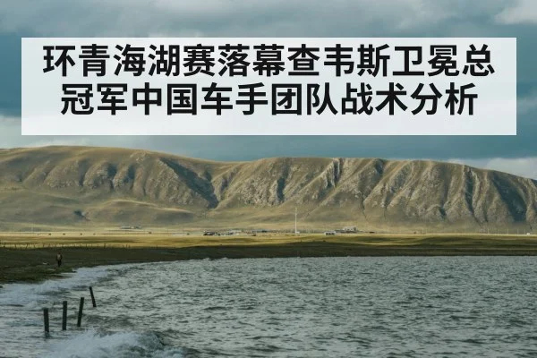 环青海湖赛落幕查韦斯卫冕总冠军中国车手团队战术分析