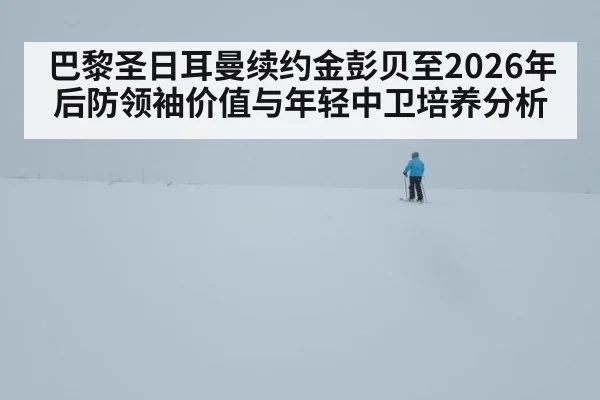 巴黎圣日耳曼续约金彭贝至2026年 后防领袖价值与年轻中卫培养分析